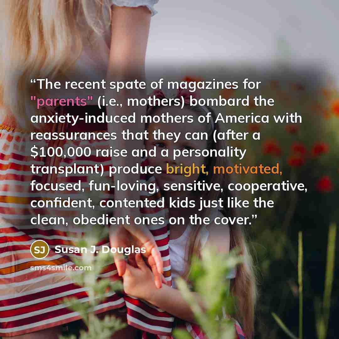 “The recent spate of magazines for "parents" (i.e., mothers) bombard the anxiety-induced mothers of America with reassurances that they can (after a $100,000 raise and a personality transplant) produce bright, motivated, focused, fun-loving, sensitive, cooperative, confident, contented kids just…” quote by Susan J. Douglas
