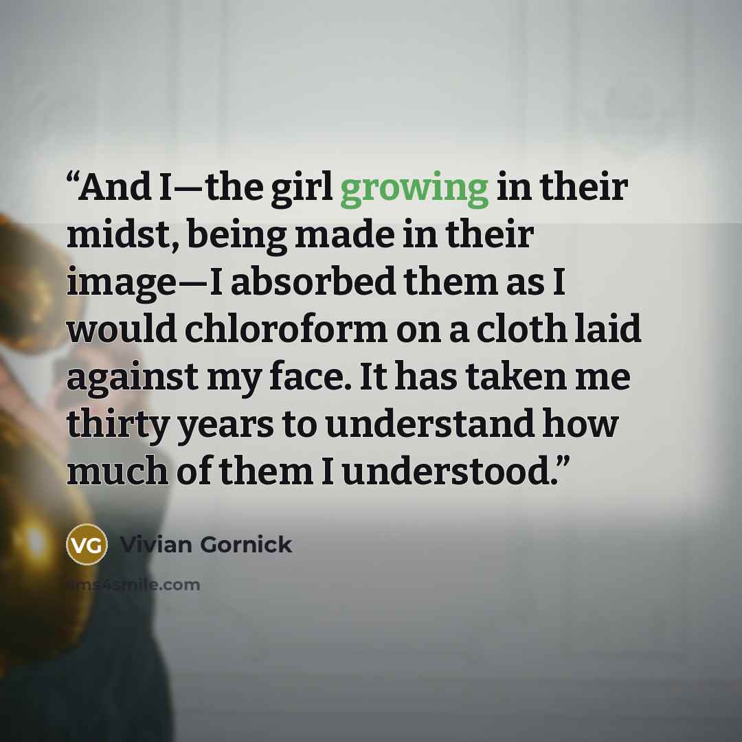 “And I—the girl growing in their midst, being made in their image—I absorbed them as I would chloroform on a cloth laid against my face. It has taken me thirty years to understand how much of them I understood.” quote by Vivian Gornick