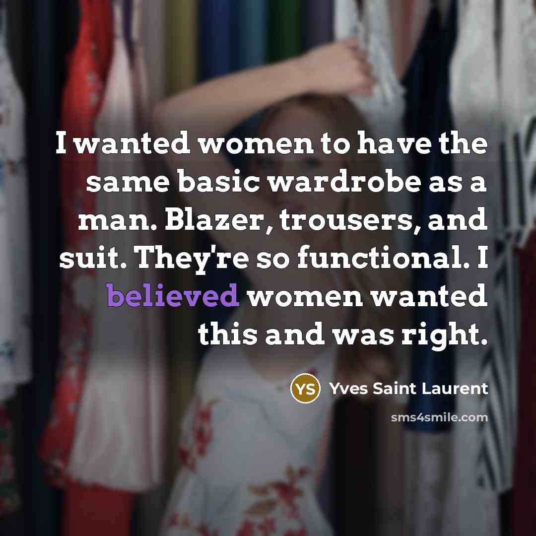 “I wanted women to have the same basic wardrobe as a man. Blazer, trousers, and suit. They're so functional. I believed women wanted this and was right.” quote by Yves Saint Laurent