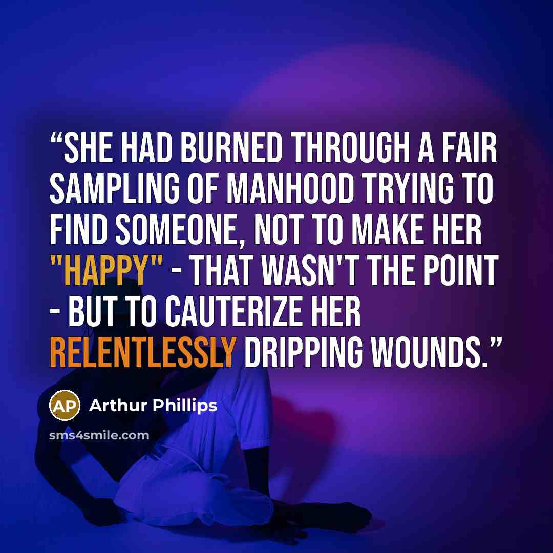 “She had burned through a fair sampling of manhood trying to find someone, not to make her "happy" - that wasn't the point - but to cauterize her relentlessly dripping wounds.” quote by Arthur Phillips