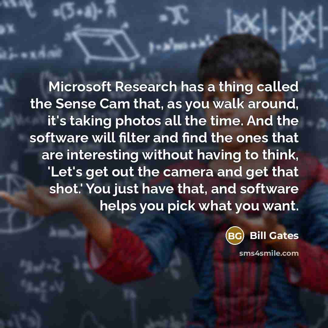 “Microsoft Research has a thing called the Sense Cam that, as you walk around, it's taking photos all the time. And the software will filter and find the ones that are interesting without having to think, 'Let's get out the camera and get that shot.' You just have that, and software helps you pick…” quote by Bill Gates
