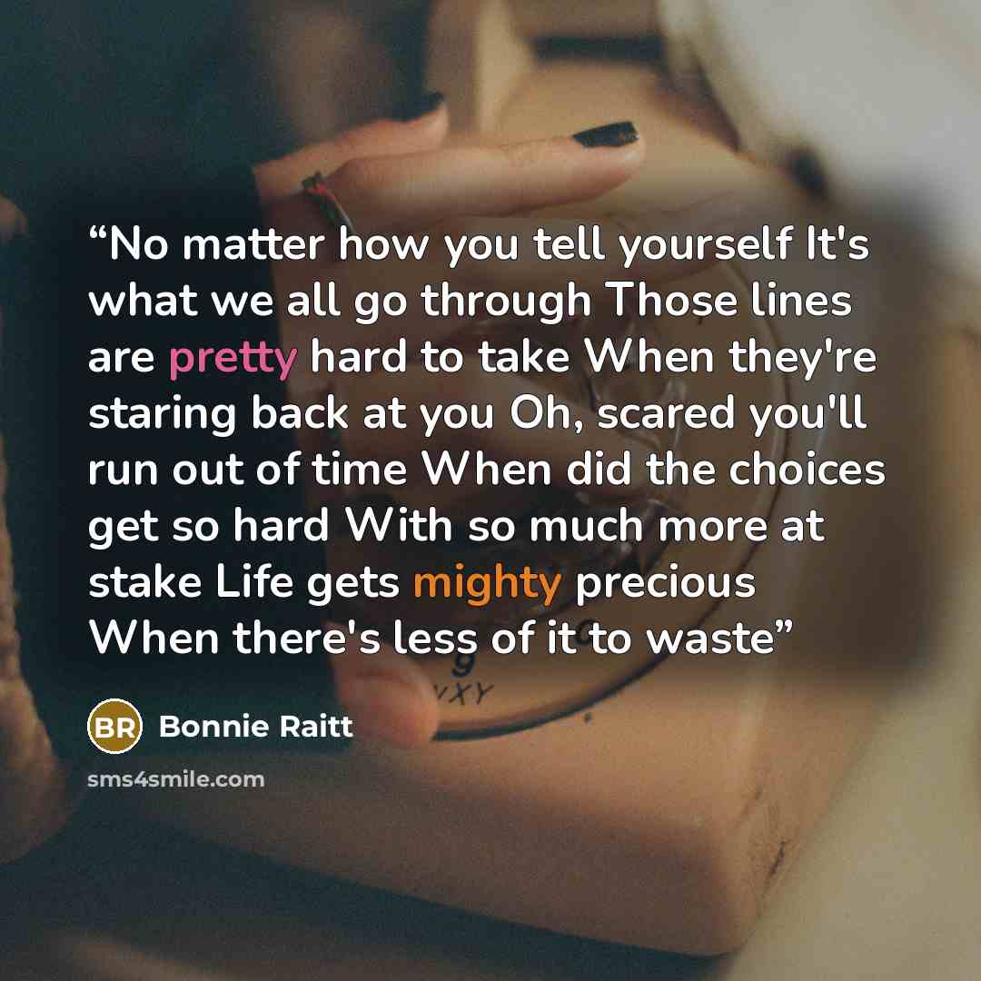“No matter how you tell yourself It's what we all go through Those lines are pretty hard to take When they're staring back at you Oh, scared you'll run out of time When did the choices get so hard With so much more at stake Life gets mighty precious When there's less of it to waste” quote by Bonnie Raitt