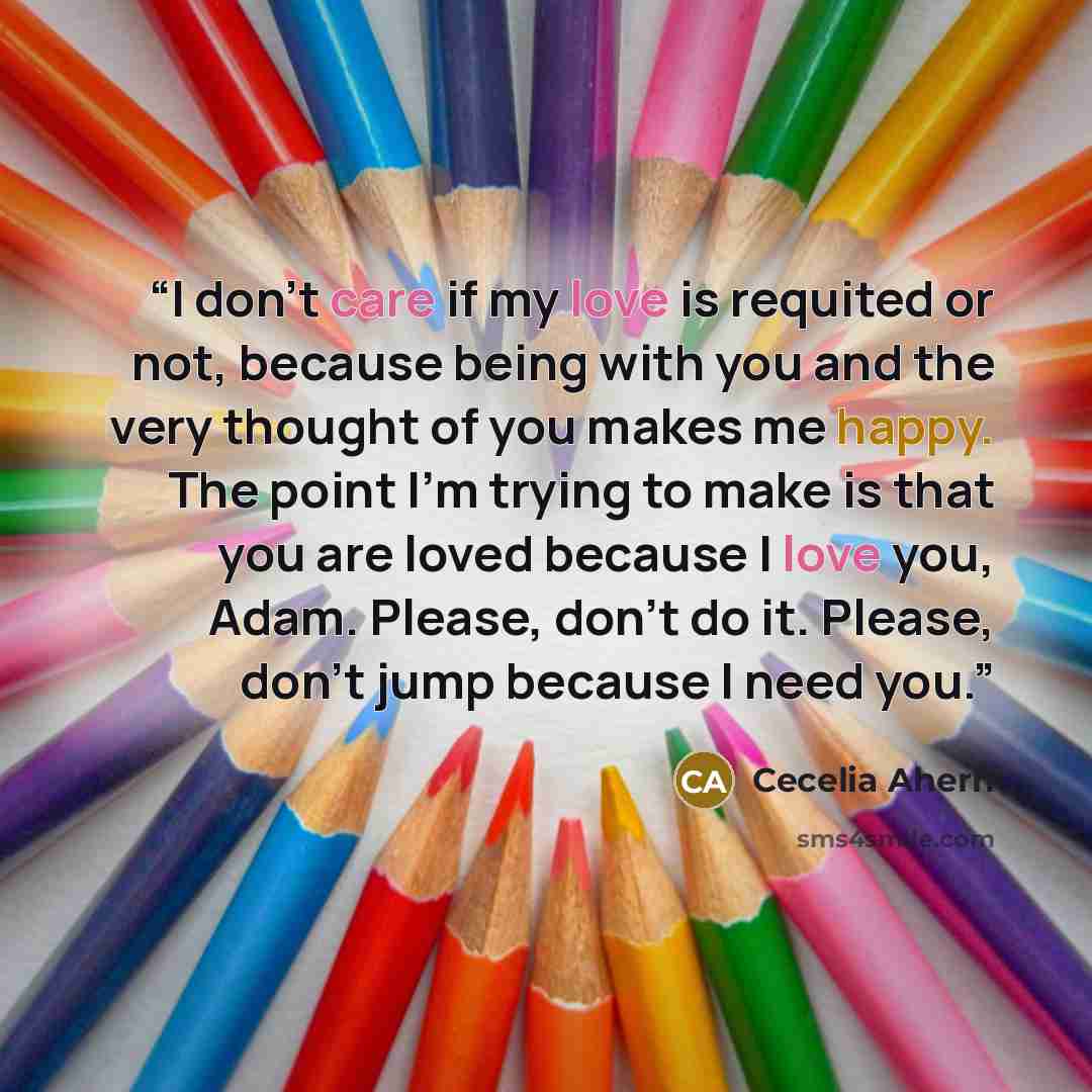 “I don't care if my love is requited or not, because being with you and the very thought of you makes me happy. The point I'm trying to make is that you are loved because I love you, Adam. Please, don't do it. Please, don't jump because I need you.” quote by Cecelia Ahern