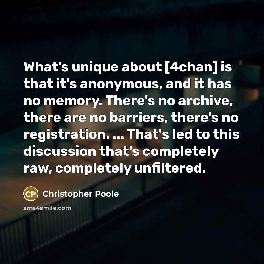 “What's unique about [4chan] is that it's anonymous, and it has no memory. There's no archive, there are no barriers, there's no registration. ... That's led to this discussion that's completely raw, completely unfiltered.” quote by Christopher Poole