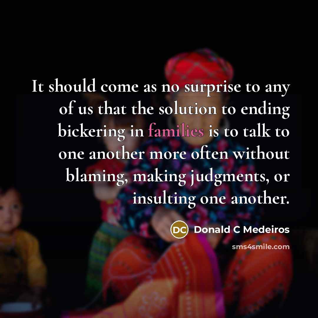 “It should come as no surprise to any of us that the solution to ending bickering in families is to talk to one another more often without blaming, making judgments, or insulting one another.” quote by Donald C Medeiros