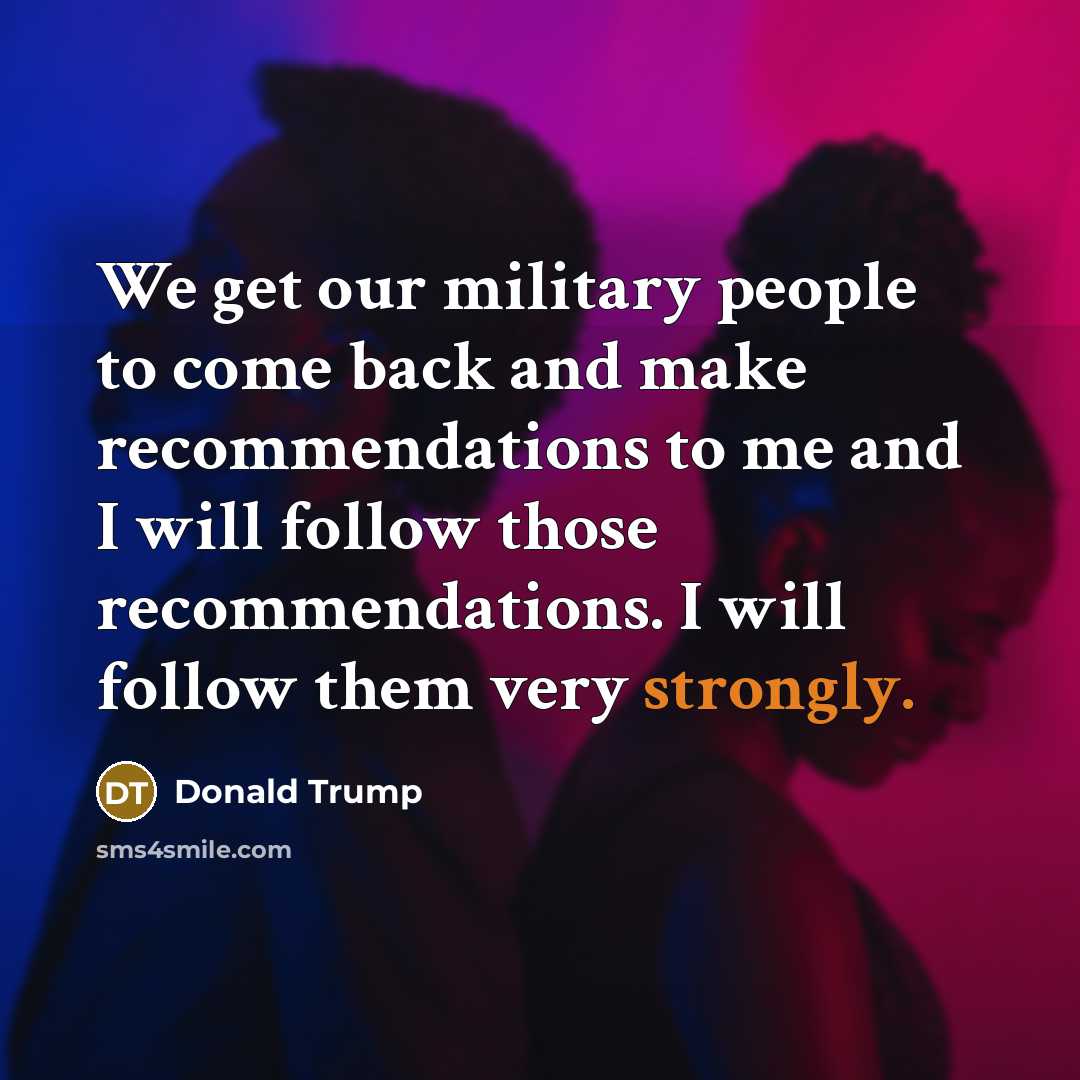 “We get our military people to come back and make recommendations to me and I will follow those recommendations. I will follow them very strongly.” quote by Donald Trump