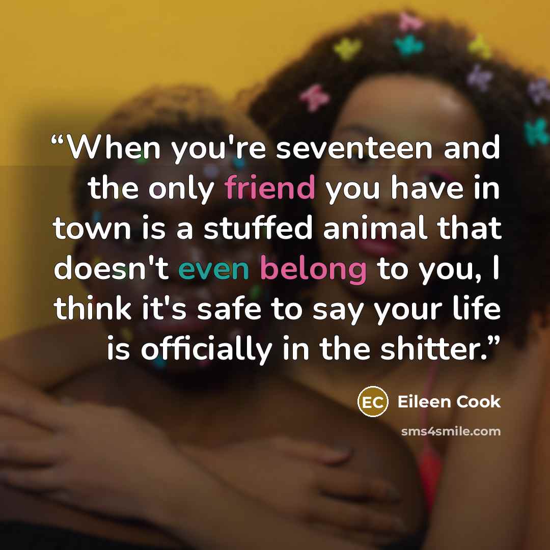“When you're seventeen and the only friend you have in town is a stuffed animal that doesn't even belong to you, I think it's safe to say your life is officially in the shitter.” quote by Eileen Cook