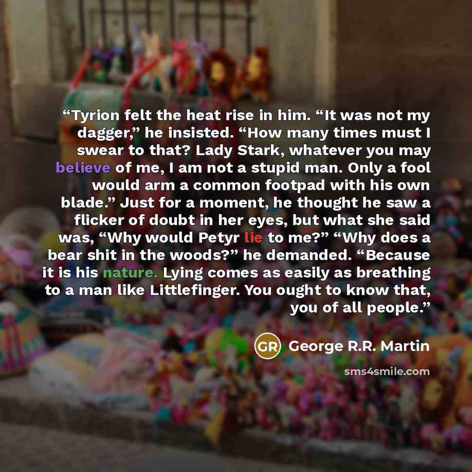 “Tyrion felt the heat rise in him. “It was not my dagger,” he insisted. “How many times must I swear to that? Lady Stark, whatever you may believe of me, I am not a stupid man. Only a fool would arm a common footpad with his own blade.” Just for a moment, he thought he saw a flicker of doubt in her…” quote by George R.R. Martin