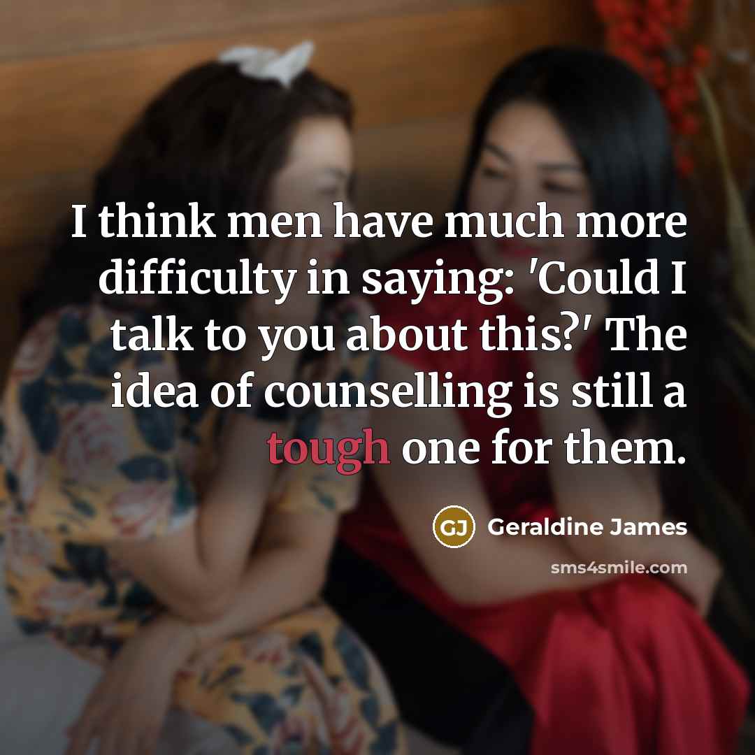 “I think men have much more difficulty in saying: 'Could I talk to you about this?' The idea of counselling is still a tough one for them.” quote by Geraldine James