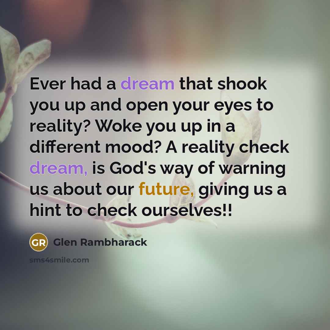 “Ever had a dream that shook you up and open your eyes to reality? Woke you up in a different mood? A reality check dream, is God's way of warning us about our future, giving us a hint to check ourselves!!” quote by Glen Rambharack