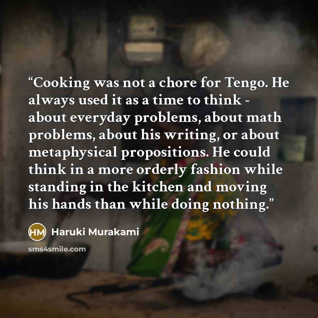 “Cooking was not a chore for Tengo. He always used it as a time to think - about everyday problems, about math problems, about his writing, or about metaphysical propositions. He could think in a more orderly fashion while standing in the kitchen and moving his hands than while doing nothing.” quote by Haruki Murakami