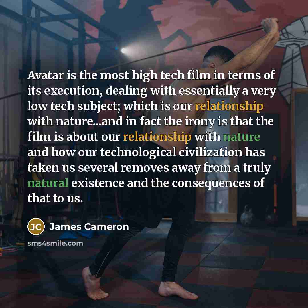 “Avatar is the most high tech film in terms of its execution, dealing with essentially a very low tech subject; which is our relationship with nature...and in fact the irony is that the film is about our relationship with nature and how our technological civilization has taken us several removes…” quote by James Cameron