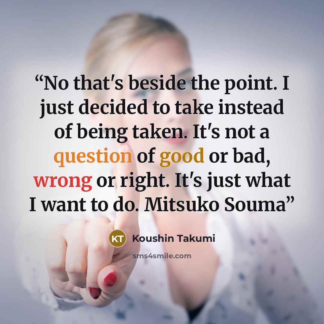 “No that's beside the point. I just decided to take instead of being taken. It's not a question of good or bad, wrong or right. It's just what I want to do. Mitsuko Souma” quote by Koushin Takumi