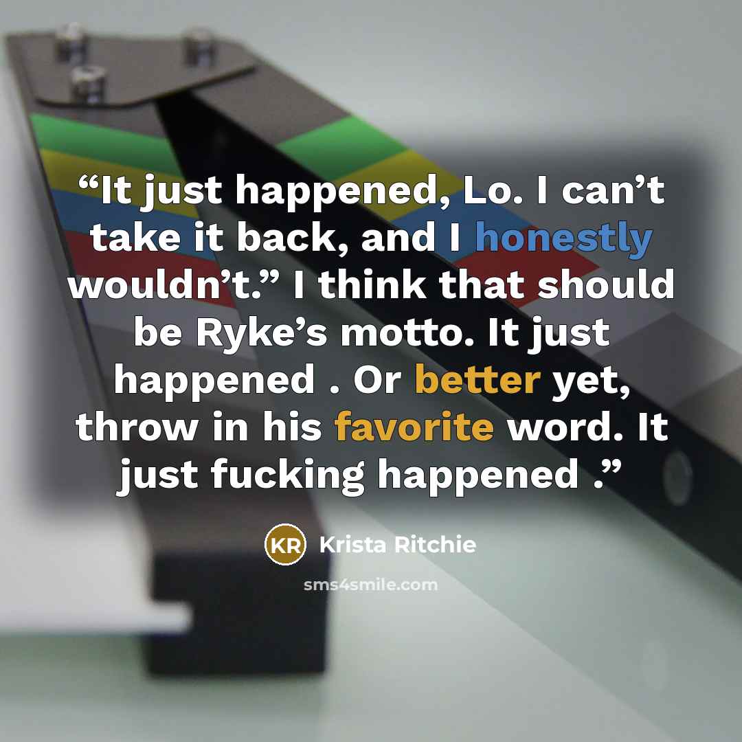 “It just happened, Lo. I can’t take it back, and I honestly wouldn’t.” I think that should be Ryke’s motto. It just happened . Or better yet, throw in his favorite word. It just fucking happened .” quote by Krista Ritchie