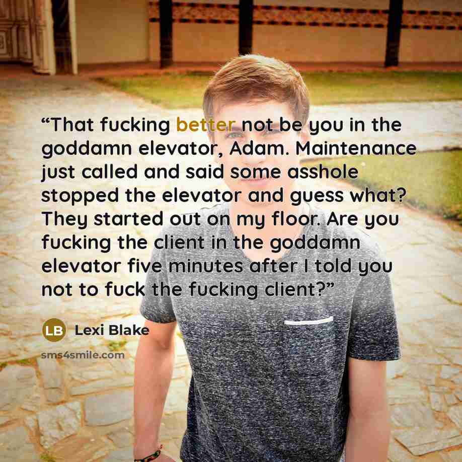 “That fucking better not be you in the goddamn elevator, Adam. Maintenance just called and said some asshole stopped the elevator and guess what? They started out on my floor. Are you fucking the client in the goddamn elevator five minutes after I told you not to fuck the fucking client?” quote by Lexi Blake