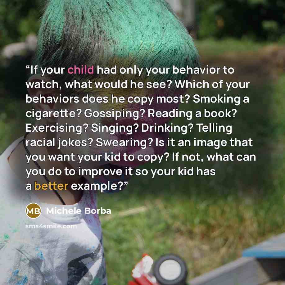 “If your child had only your behavior to watch, what would he see? Which of your behaviors does he copy most? Smoking a cigarette? Gossiping? Reading a book? Exercising? Singing? Drinking? Telling racial jokes? Swearing? Is it an image that you want your kid to copy? If not, what can you do to…” quote by Michele Borba