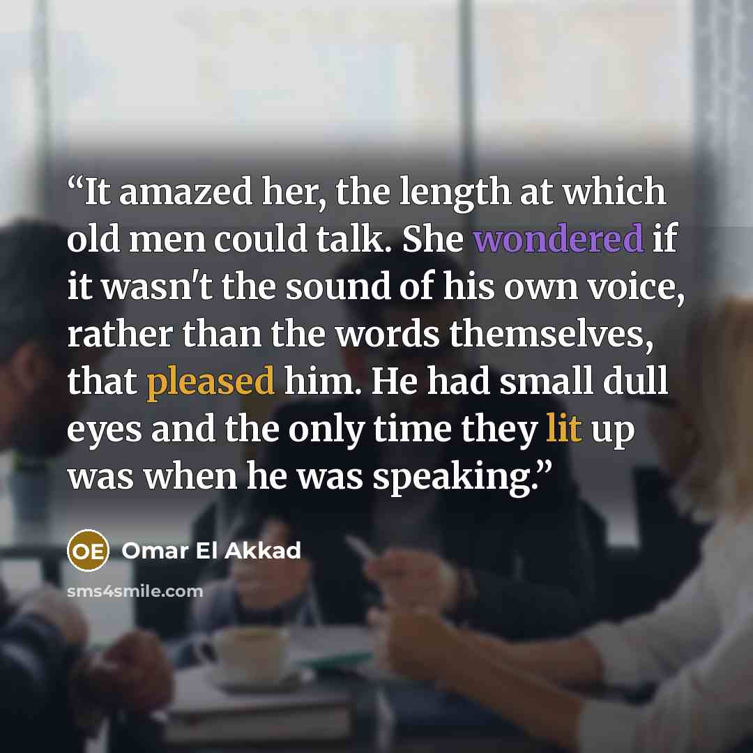 “It amazed her, the length at which old men could talk. She wondered if it wasn't the sound of his own voice, rather than the words themselves, that pleased him. He had small dull eyes and the only time they lit up was when he was speaking.” quote by Omar El Akkad