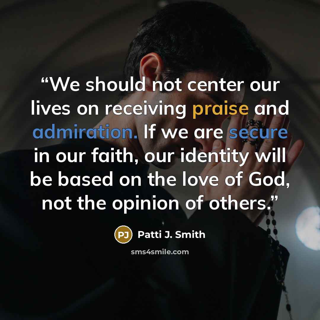“We should not center our lives on receiving praise and admiration. If we are secure in our faith, our identity will be based on the love of God, not the opinion of others.” quote by Patti J. Smith