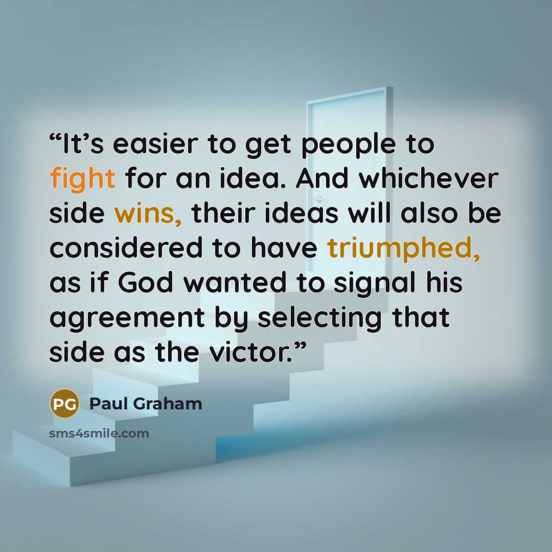 “It’s easier to get people to fight for an idea. And whichever side wins, their ideas will also be considered to have triumphed, as if God wanted to signal his agreement by selecting that side as the victor.” quote by Paul Graham