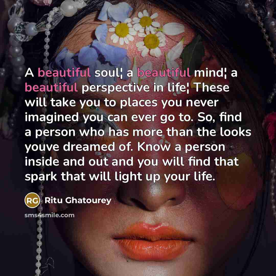 “A beautiful soul¦ a beautiful mind¦ a beautiful perspective in life¦ These will take you to places you never imagined you can ever go to. So, find a person who has more than the looks youve dreamed of. Know a person inside and out and you will find that spark that will light up your life.” quote by Ritu Ghatourey
