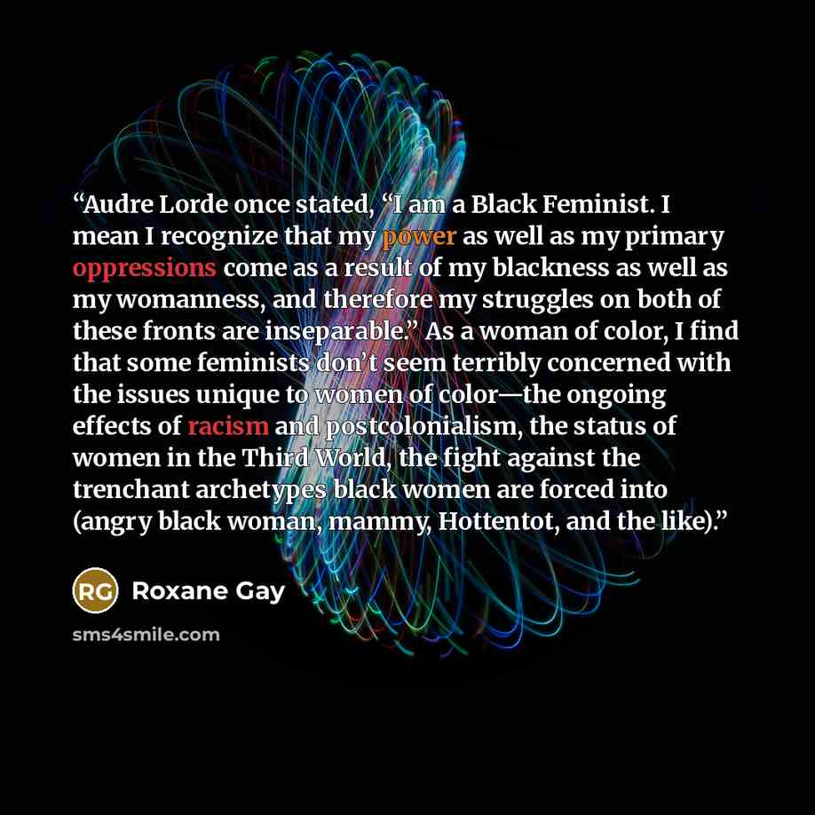 “Audre Lorde once stated, “I am a Black Feminist. I mean I recognize that my power as well as my primary oppressions come as a result of my blackness as well as my womanness, and therefore my struggles on both of these fronts are inseparable.” As a woman of color, I find that some feminists don’t…” quote by Roxane Gay