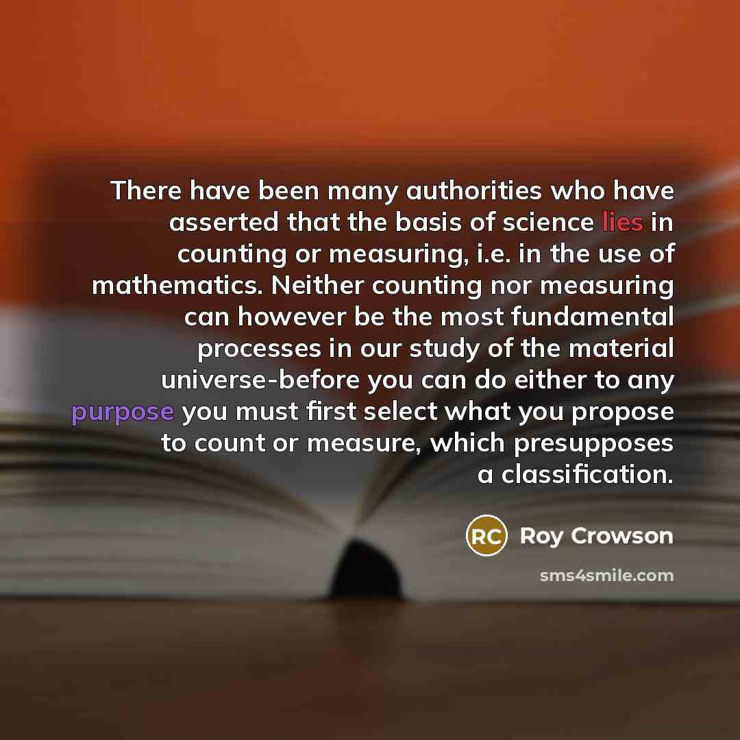 “There have been many authorities who have asserted that the basis of science lies in counting or measuring, i.e. in the use of mathematics. Neither counting nor measuring can however be the most fundamental processes in our study of the material universe-before you can do either to any purpose you…” quote by Roy Crowson