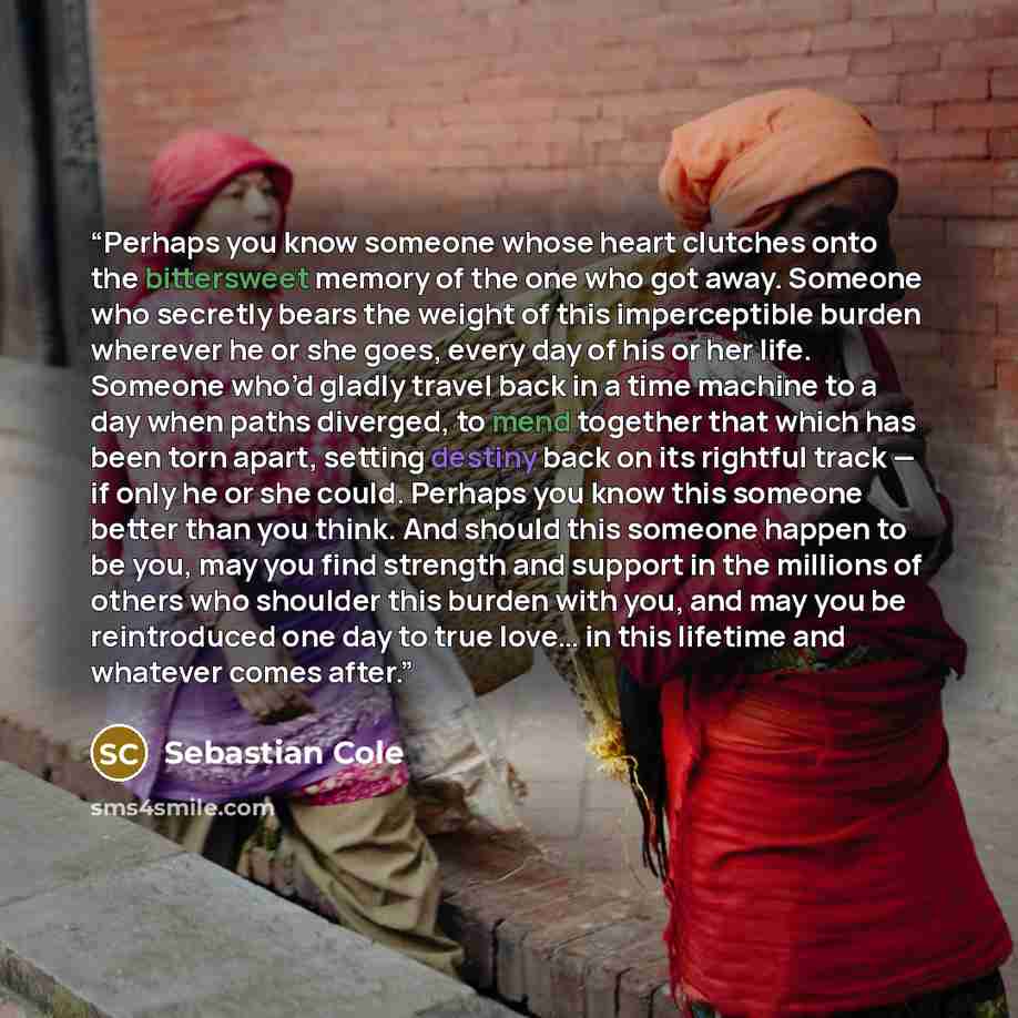 “Perhaps you know someone whose heart clutches onto the bittersweet memory of the one who got away. Someone who secretly bears the weight of this imperceptible burden wherever he or she goes, every day of his or her life. Someone who’d gladly travel back in a time machine to a day when paths…” quote by Sebastian Cole