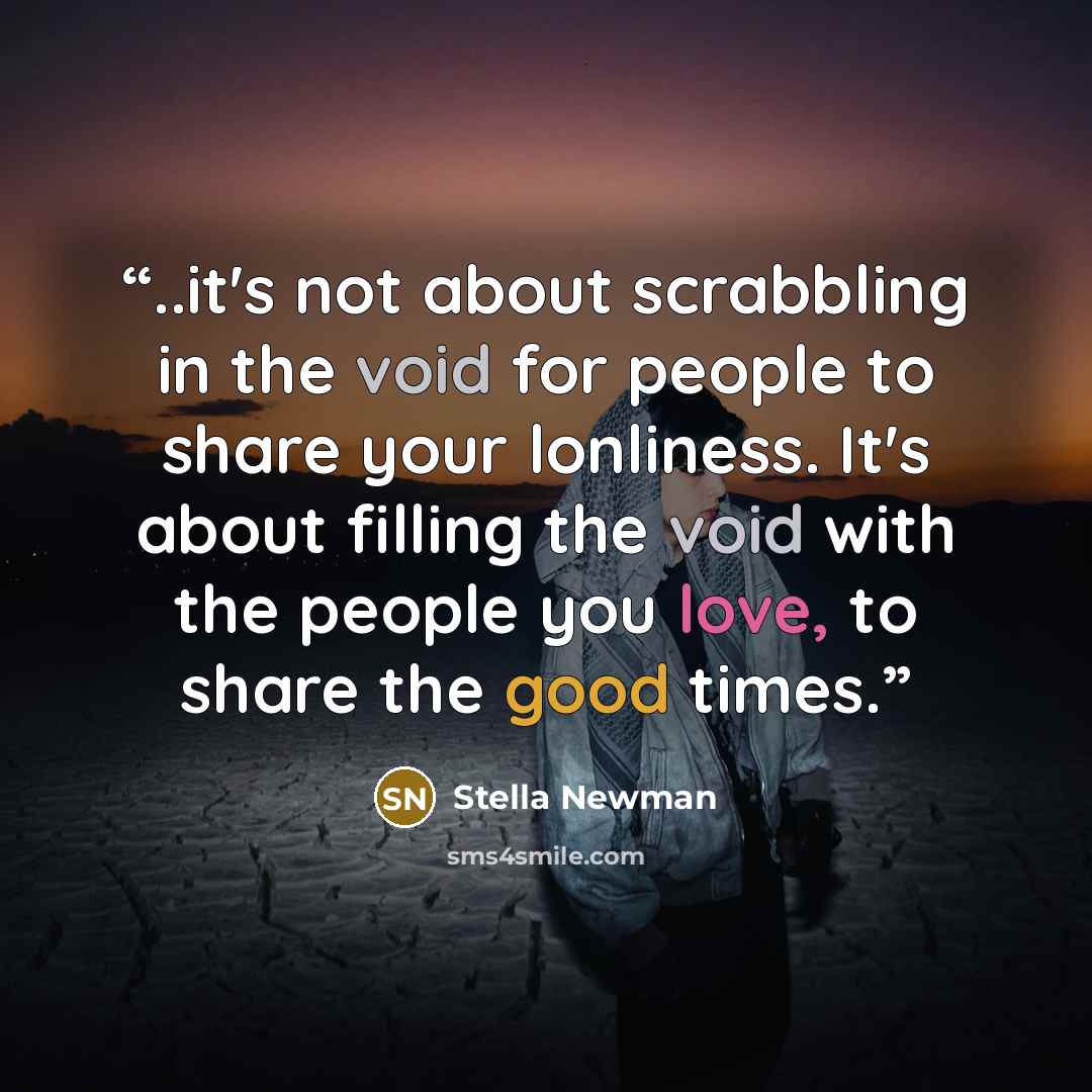 “..it's not about scrabbling in the void for people to share your lonliness. It's about filling the void with the people you love, to share the good times.” quote by Stella Newman