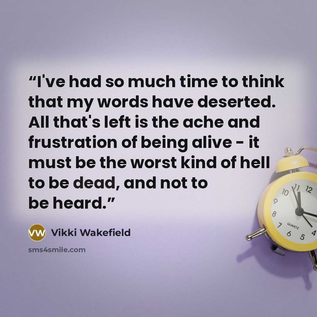 “I've had so much time to think that my words have deserted. All that's left is the ache and frustration of being alive - it must be the worst kind of hell to be dead, and not to be heard.” quote by Vikki Wakefield
