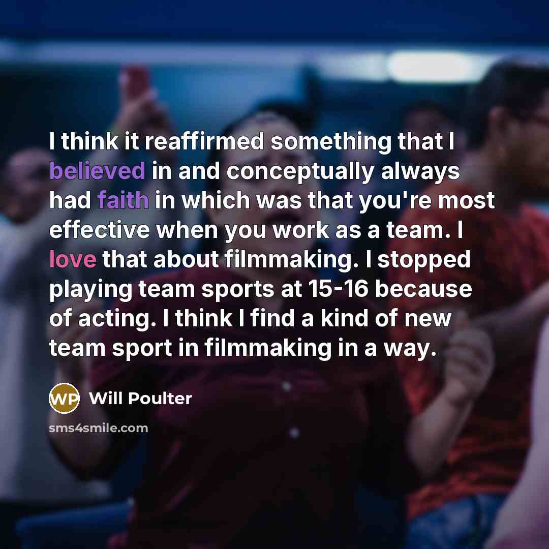“I think it reaffirmed something that I believed in and conceptually always had faith in which was that you're most effective when you work as a team. I love that about filmmaking. I stopped playing team sports at 15-16 because of acting. I think I find a kind of new team sport in filmmaking in a…” quote by Will Poulter