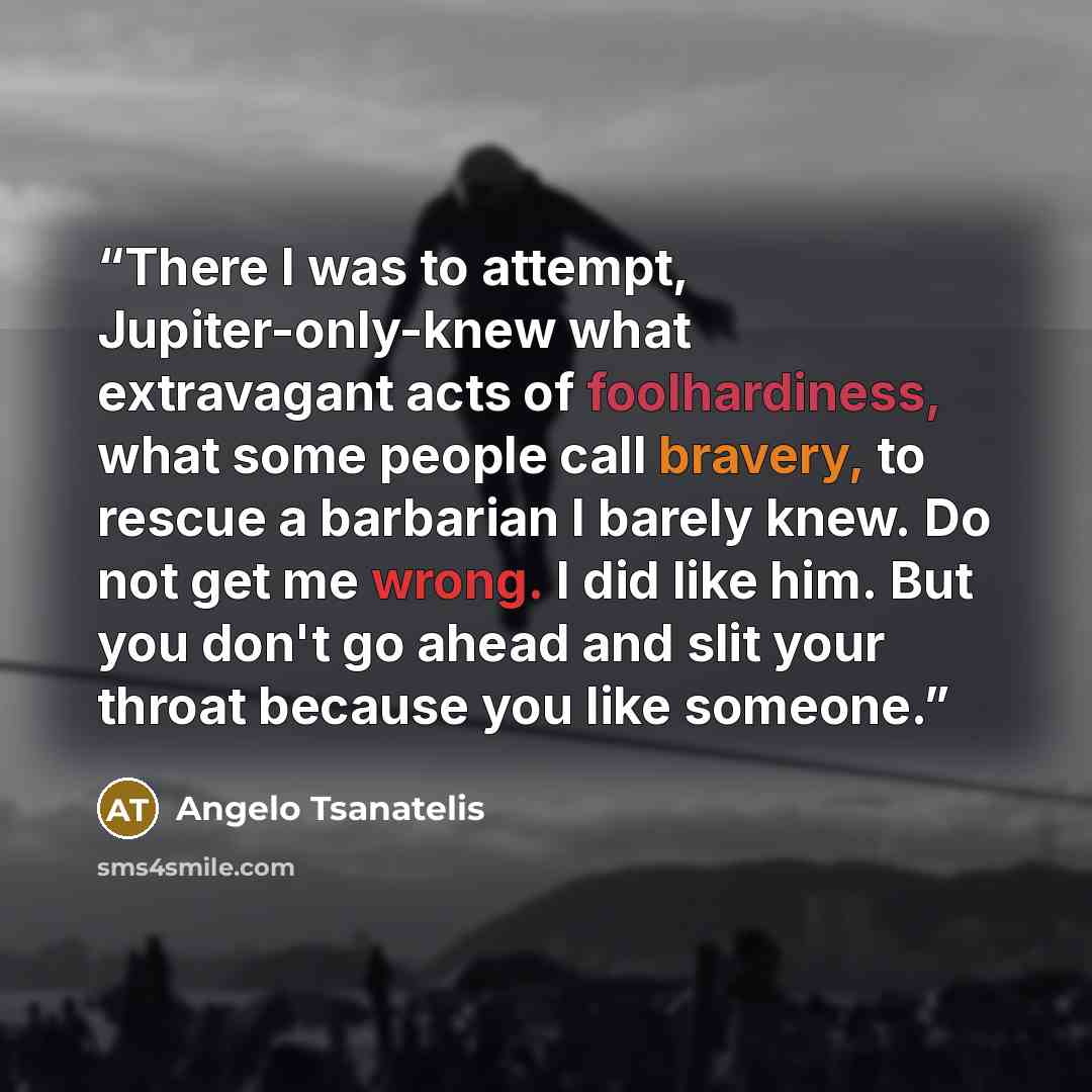 “There I was to attempt, Jupiter-only-knew what extravagant acts of foolhardiness, what some people call bravery, to rescue a barbarian I barely knew. Do not get me wrong. I did like him. But you don't go ahead and slit your throat because you like someone.” quote by Angelo Tsanatelis