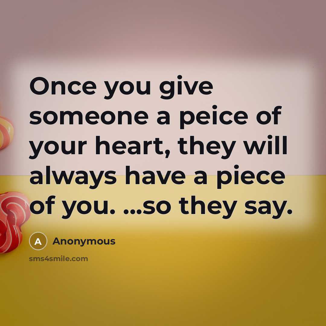 “Once you give someone a peice of your heart, they will always have a piece of you. ...so they say.” quote by Anonymous