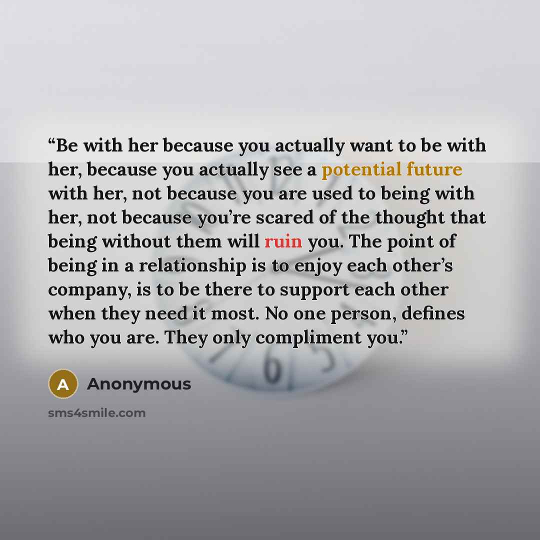 “Be with her because you actually want to be with her, because you actually see a potential future with her, not because you are used to being with her, not because you’re scared of the thought that being without them will ruin you. The point of being in a relationship is to enjoy each other’s…” quote by Anonymous