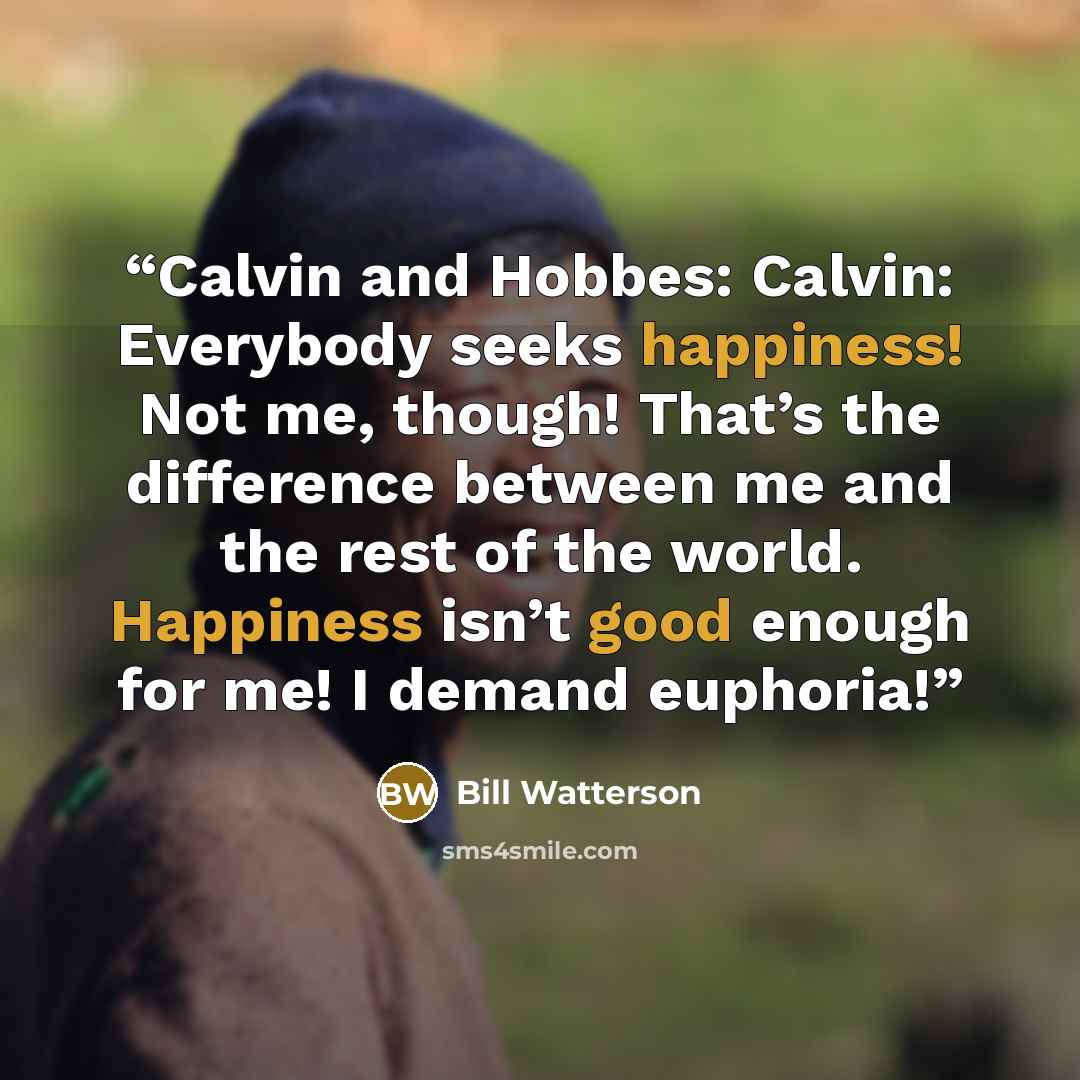 “Calvin and Hobbes: Calvin: Everybody seeks happiness! Not me, though! That’s the difference between me and the rest of the world. Happiness isn’t good enough for me! I demand euphoria!” quote by Bill Watterson