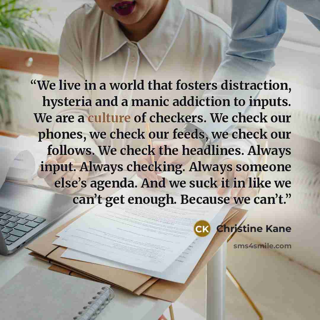 “We live in a world that fosters distraction, hysteria and a manic addiction to inputs. We are a culture of checkers. We check our phones, we check our feeds, we check our follows. We check the headlines. Always input. Always checking. Always someone else’s agenda. And we suck it in like we can’t…” quote by Christine Kane
