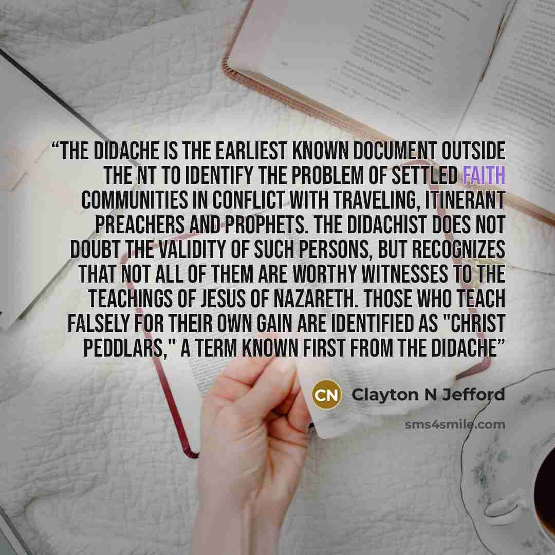 “The Didache is the earliest known document outside the NT to identify the problem of settled faith communities in conflict with traveling, itinerant preachers and prophets. The Didachist does not doubt the validity of such persons, but recognizes that not all of them are worthy witnesses to the…” quote by Clayton N Jefford
