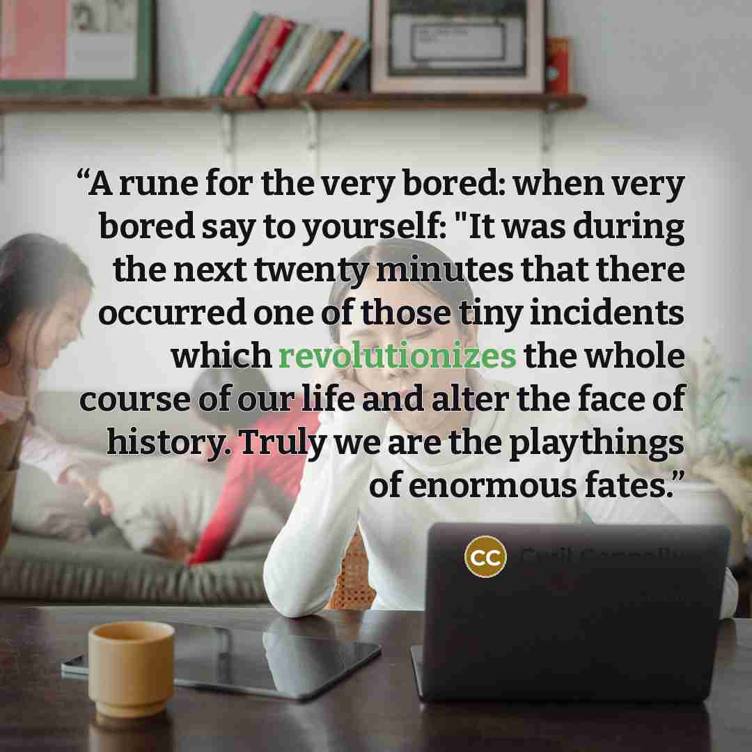 “A rune for the very bored: when very bored say to yourself: "It was during the next twenty minutes that there occurred one of those tiny incidents which revolutionizes the whole course of our life and alter the face of history. Truly we are the playthings of enormous fates.” quote by Cyril Connolly