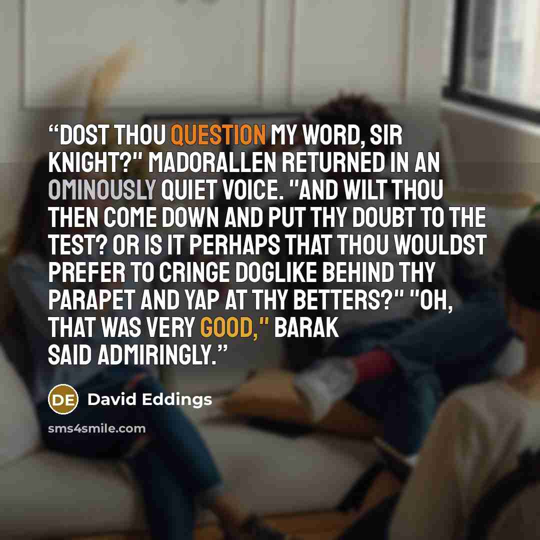 “Dost thou question my word, Sir Knight?" Madorallen returned in an ominously quiet voice. "And wilt thou then come down and put thy doubt to the test? Or is it perhaps that thou wouldst prefer to cringe doglike behind thy parapet and yap at thy betters?" "Oh, that was very good," Barak said…” quote by David Eddings