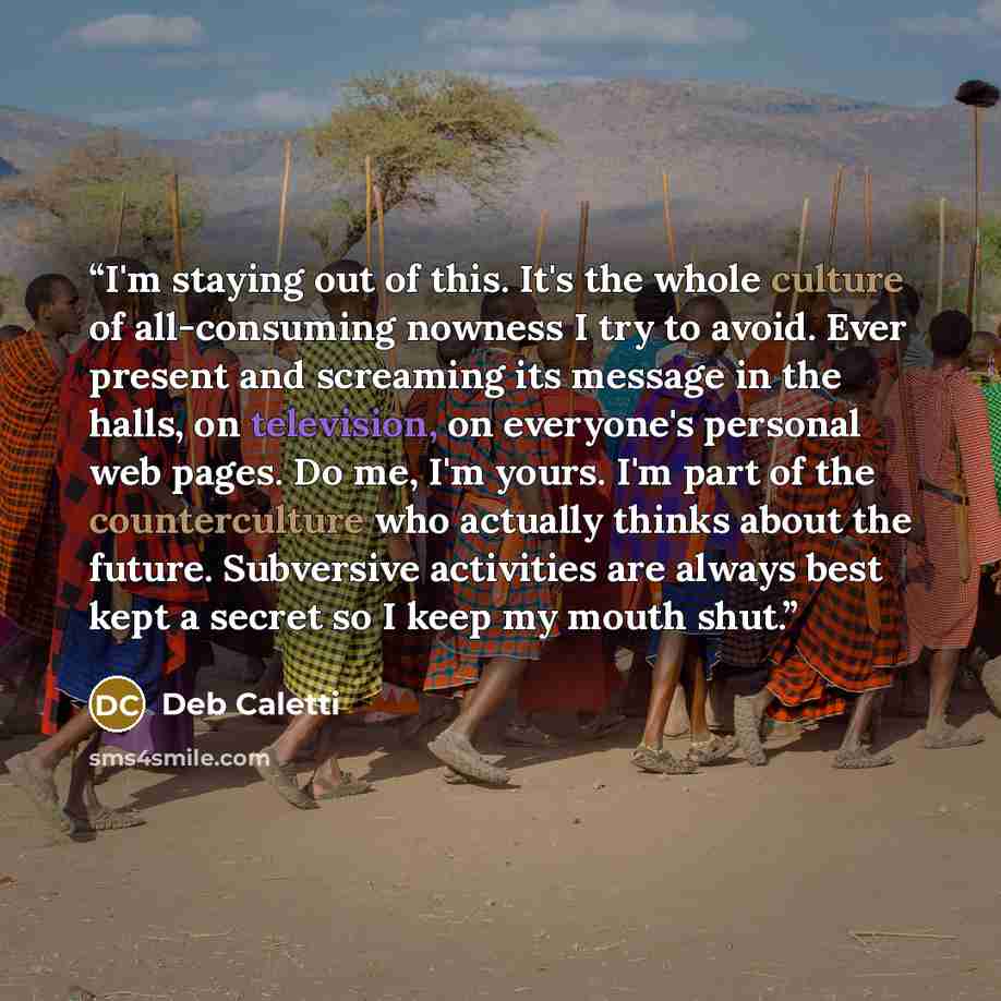 “I'm staying out of this. It's the whole culture of all-consuming nowness I try to avoid. Ever present and screaming its message in the halls, on television, on everyone's personal web pages. Do me, I'm yours. I'm part of the counterculture who actually thinks about the future. Subversive…” quote by Deb Caletti
