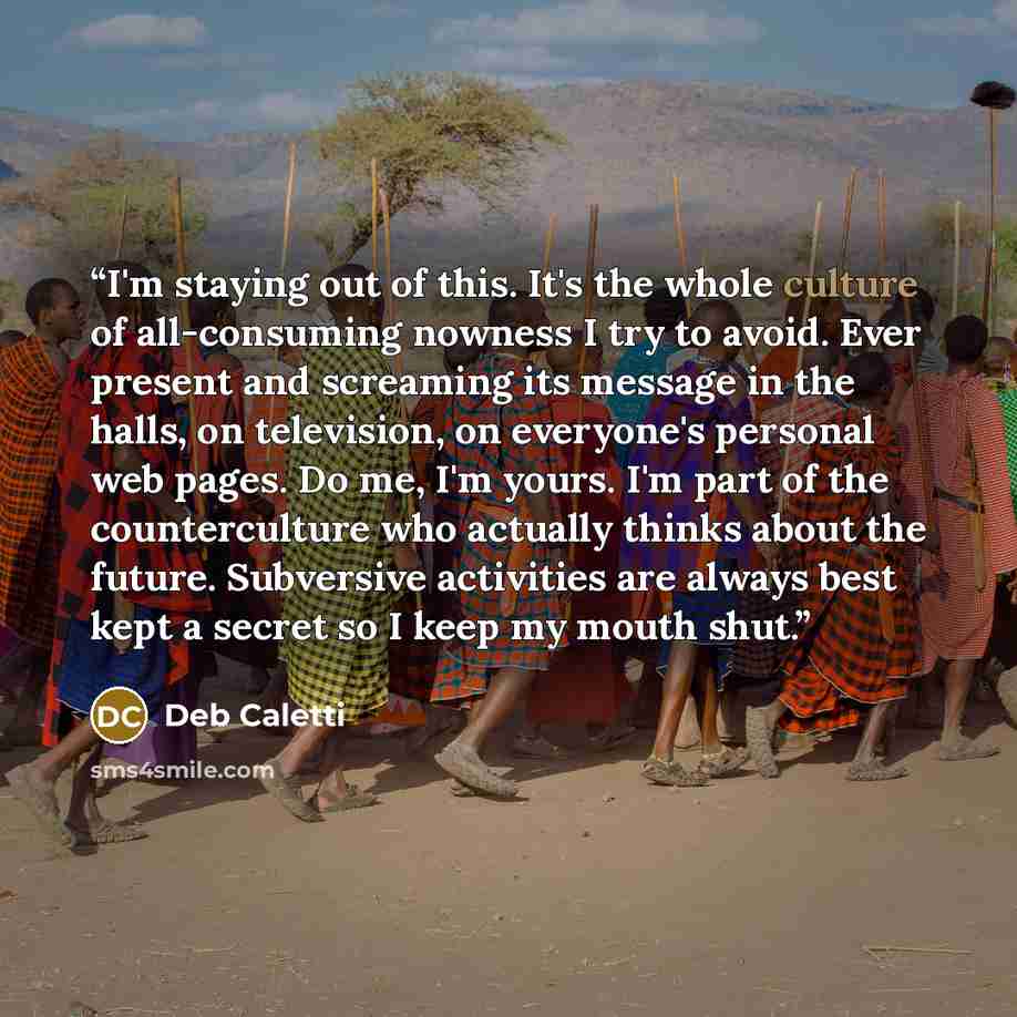 “I'm staying out of this. It's the whole culture of all-consuming nowness I try to avoid. Ever present and screaming its message in the halls, on television, on everyone's personal web pages. Do me, I'm yours. I'm part of the counterculture who actually thinks about the future. Subversive…” quote by Deb Caletti