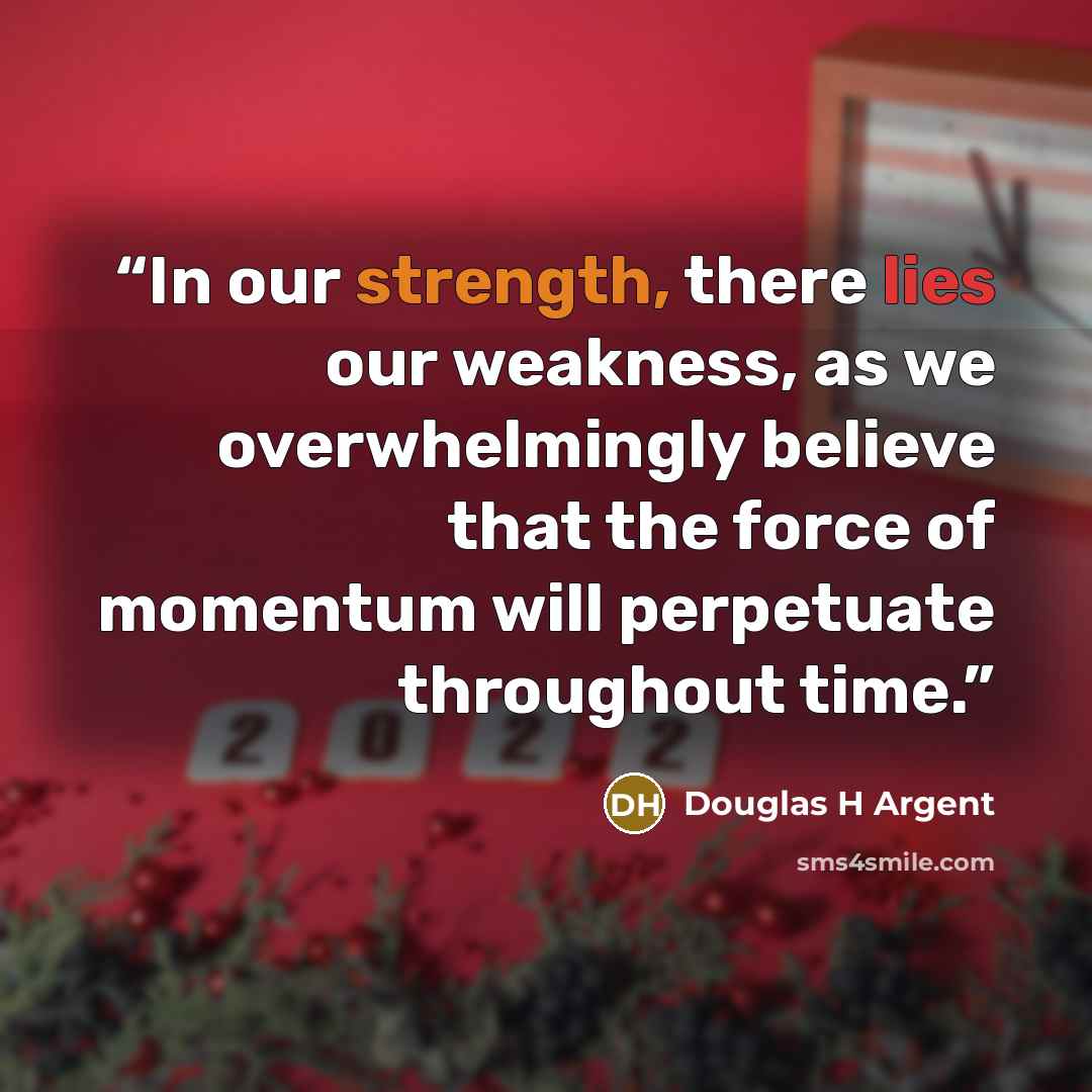 “In our strength, there lies our weakness, as we overwhelmingly believe that the force of momentum will perpetuate throughout time.” quote by Douglas H Argent