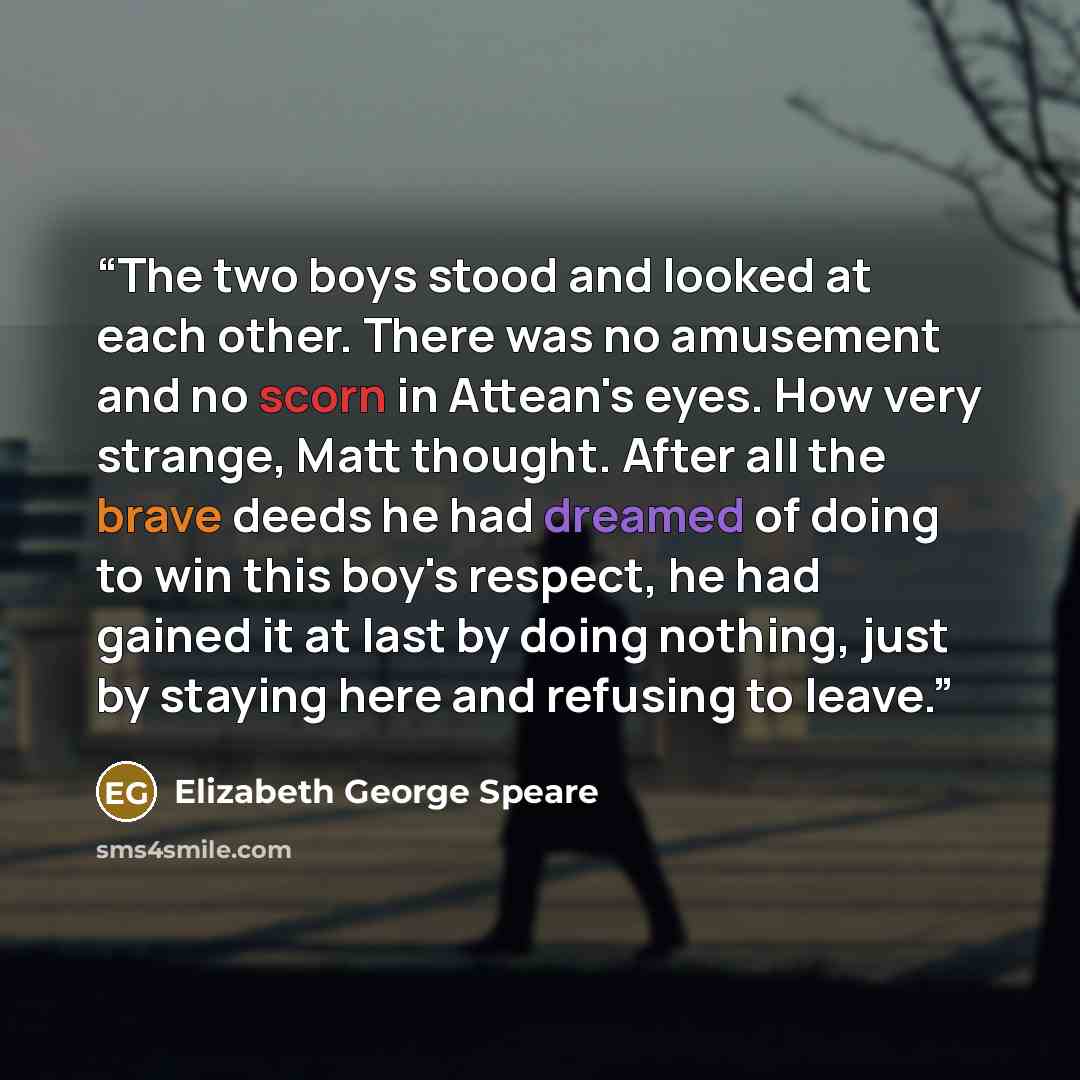 “The two boys stood and looked at each other. There was no amusement and no scorn in Attean's eyes. How very strange, Matt thought. After all the brave deeds he had dreamed of doing to win this boy's respect, he had gained it at last by doing nothing, just by staying here and refusing to leave.” quote by Elizabeth George Speare