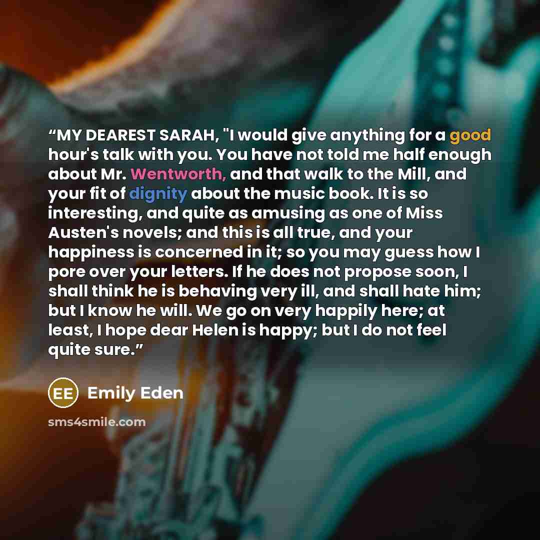 “MY DEAREST SARAH, "I would give anything for a good hour's talk with you. You have not told me half enough about Mr. Wentworth, and that walk to the Mill, and your fit of dignity about the music book. It is so interesting, and quite as amusing as one of Miss Austen's novels; and this is all true…” quote by Emily Eden