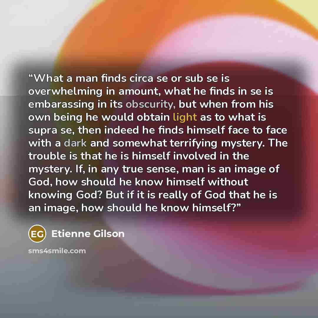 “What a man finds circa se or sub se is overwhelming in amount, what he finds in se is embarassing in its obscurity, but when from his own being he would obtain light as to what is supra se, then indeed he finds himself face to face with a dark and somewhat terrifying mystery. The trouble is that…” quote by Étienne Gilson