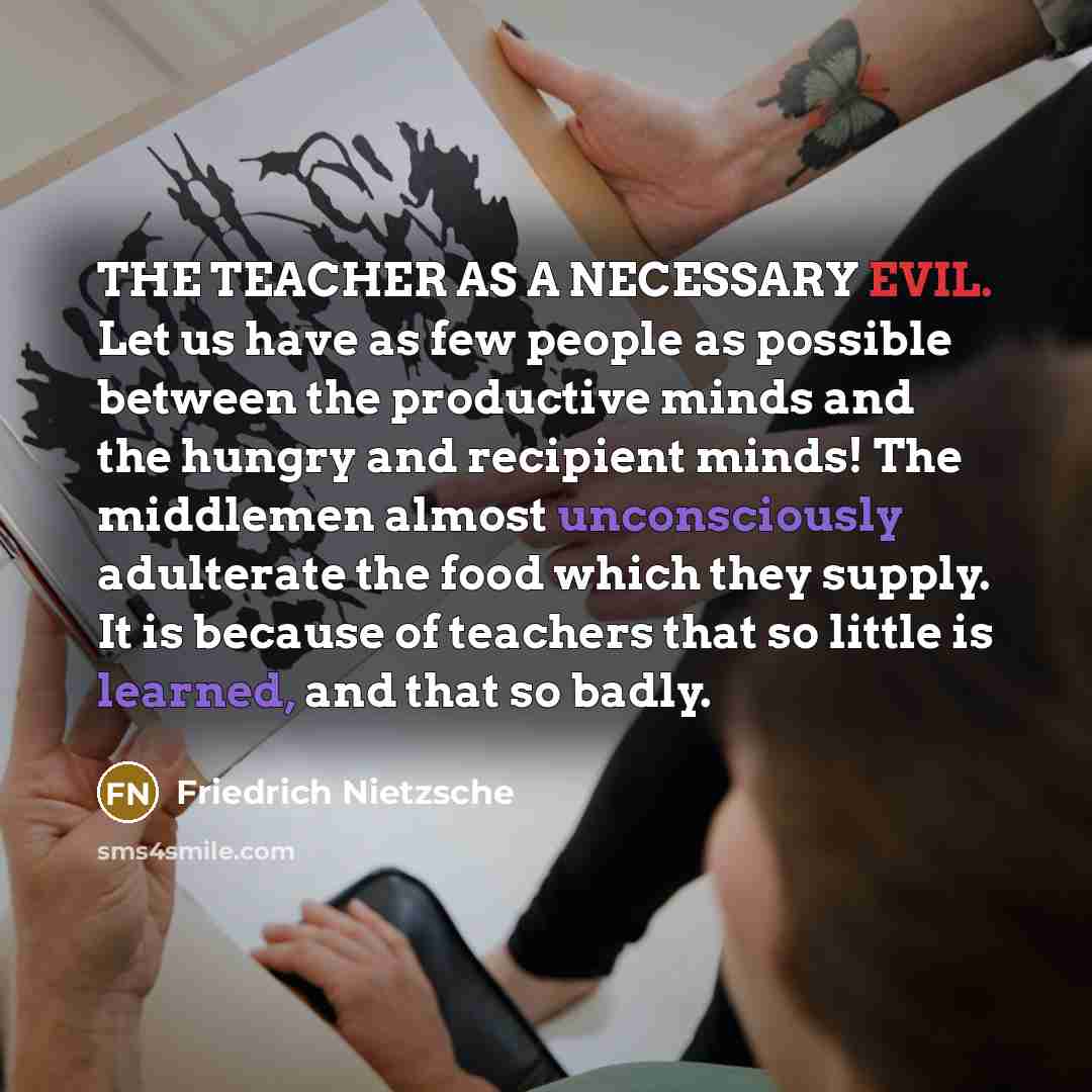 “THE TEACHER AS A NECESSARY EVIL. Let us have as few people as possible between the productive minds and the hungry and recipient minds! The middlemen almost unconsciously adulterate the food which they supply. It is because of teachers that so little is learned, and that so badly.” quote by Friedrich Nietzsche