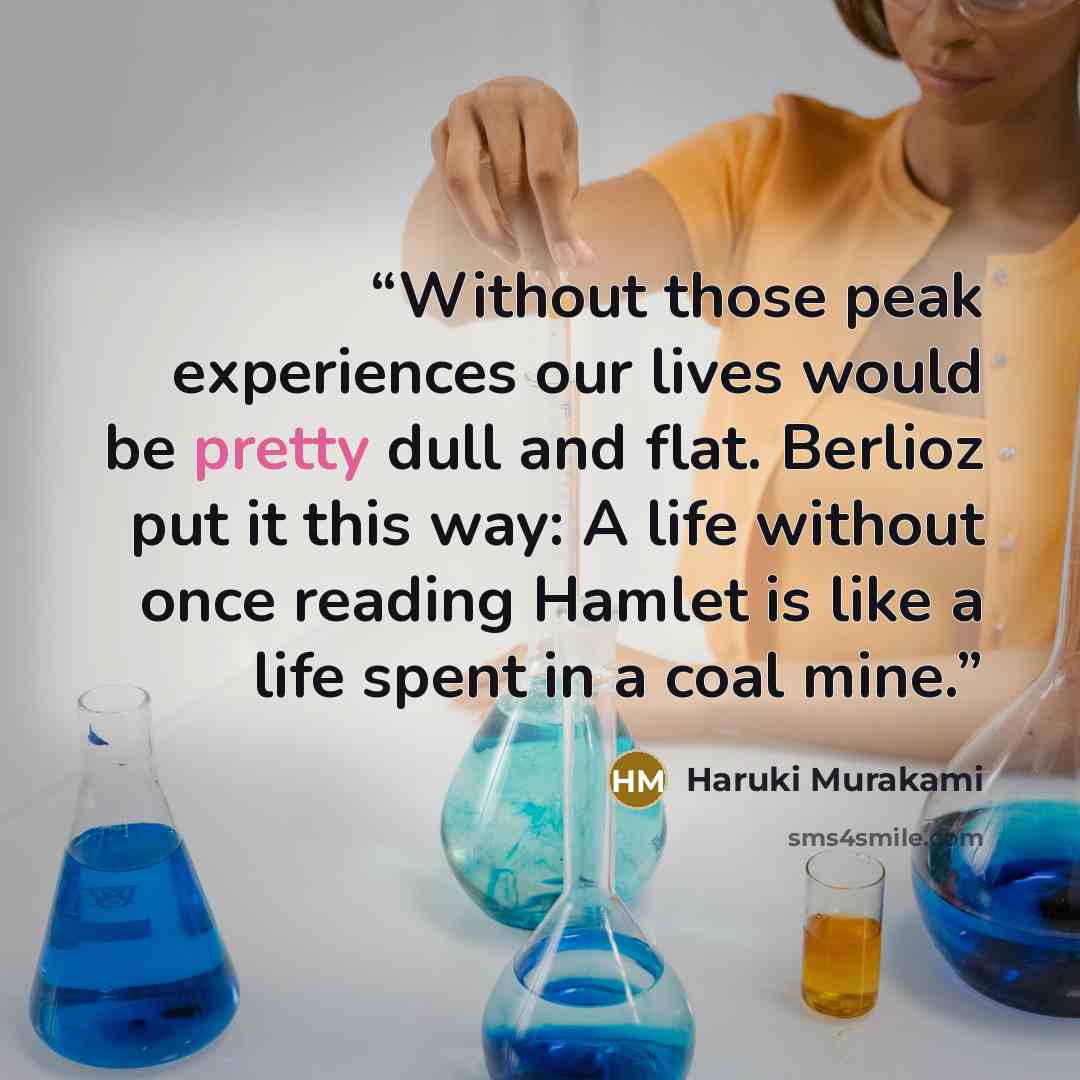 “Without those peak experiences our lives would be pretty dull and flat. Berlioz put it this way: A life without once reading Hamlet is like a life spent in a coal mine.” quote by Haruki Murakami