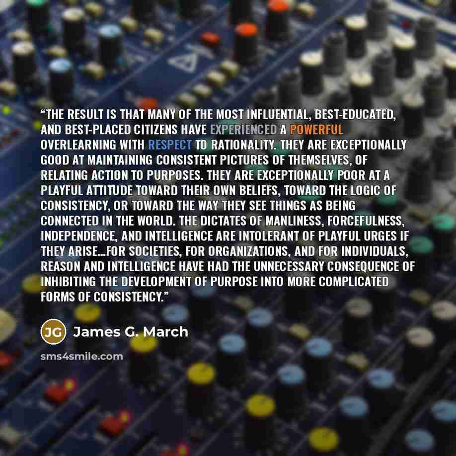 “The result is that many of the most influential, best-educated, and best-placed citizens have experienced a powerful overlearning with respect to rationality. They are exceptionally good at maintaining consistent pictures of themselves, of relating action to purposes. They are exceptionally poor…” quote by James G. March