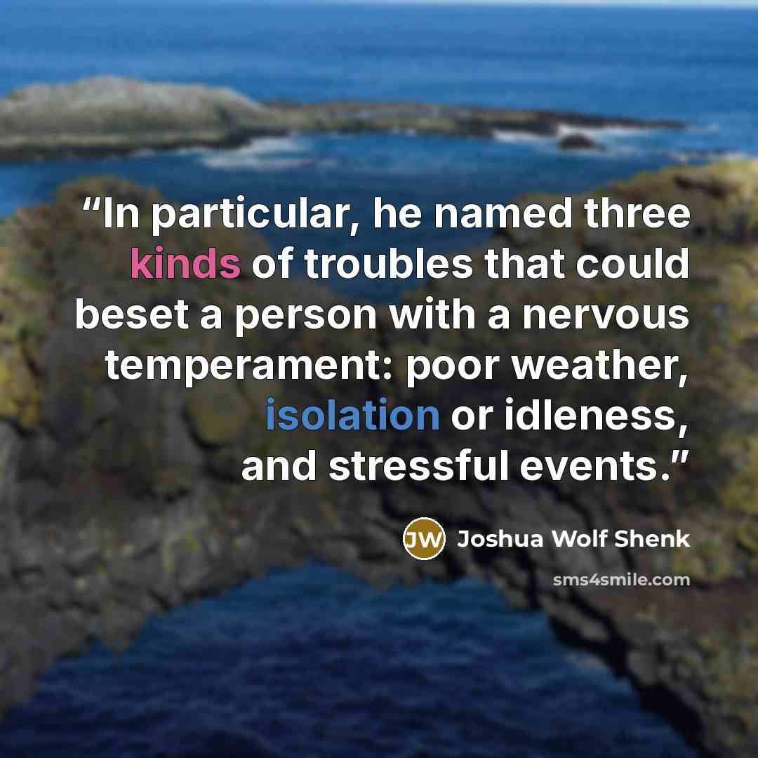 “In particular, he named three kinds of troubles that could beset a person with a nervous temperament: poor weather, isolation or idleness, and stressful events.” quote by Joshua Wolf Shenk