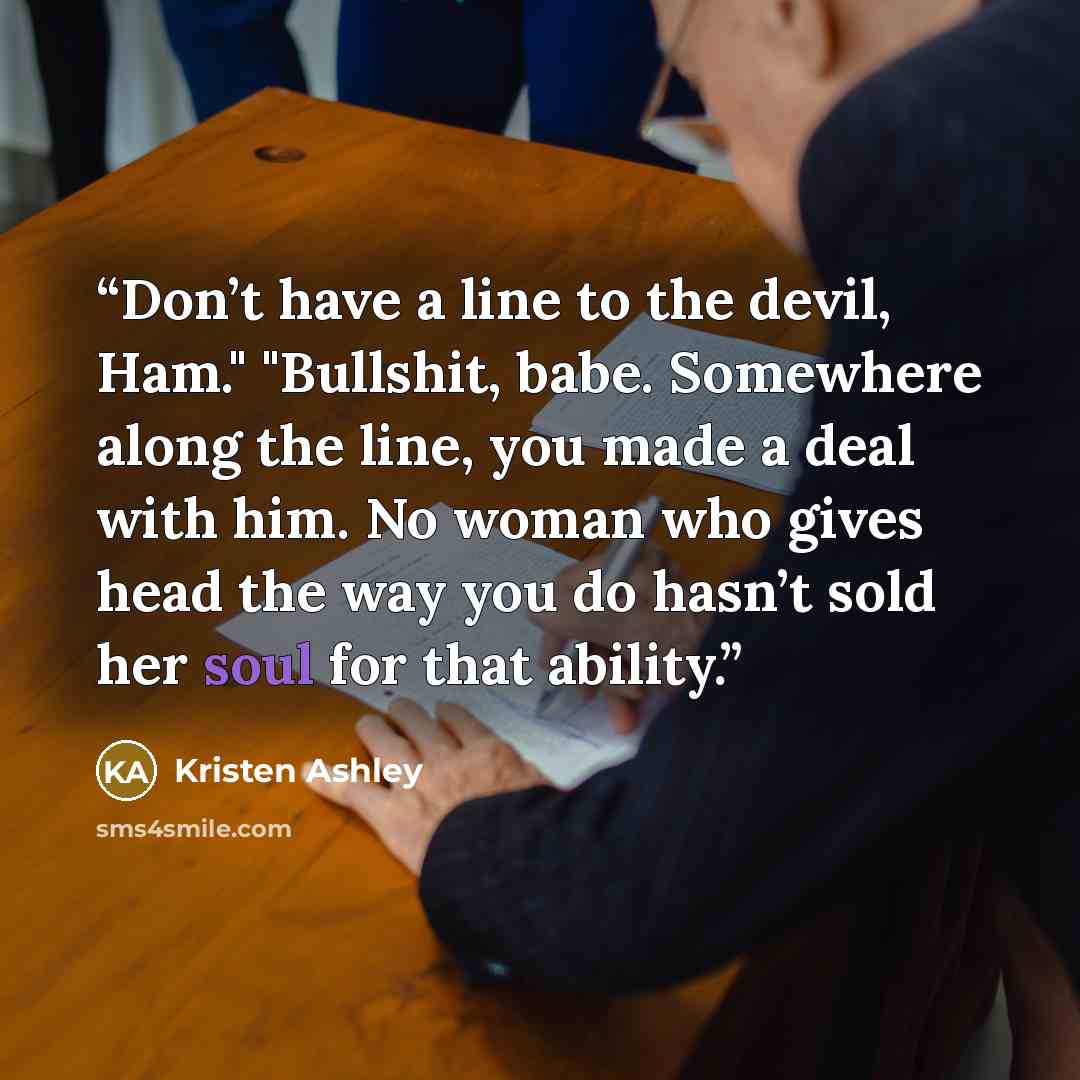 “Don’t have a line to the devil, Ham." "Bullshit, babe. Somewhere along the line, you made a deal with him. No woman who gives head the way you do hasn’t sold her soul for that ability.” quote by Kristen Ashley