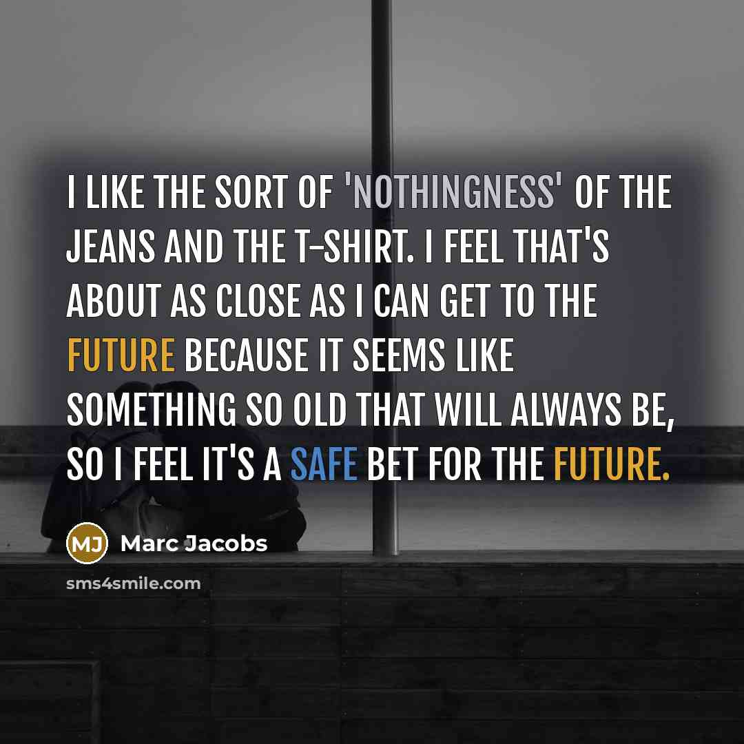 “I like the sort of 'nothingness' of the jeans and the T-shirt. I feel that's about as close as I can get to the future because it seems like something so old that will always be, so I feel it's a safe bet for the future.” quote by Marc Jacobs